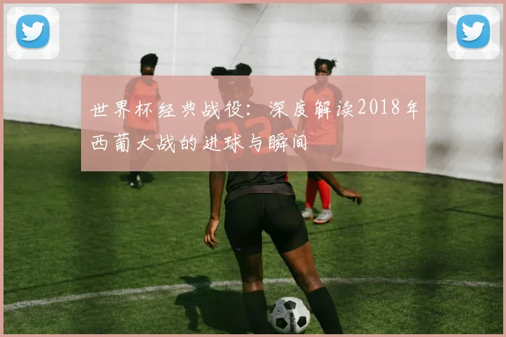 世界杯经典战役：深度解读2018年西葡大战的进球与瞬间