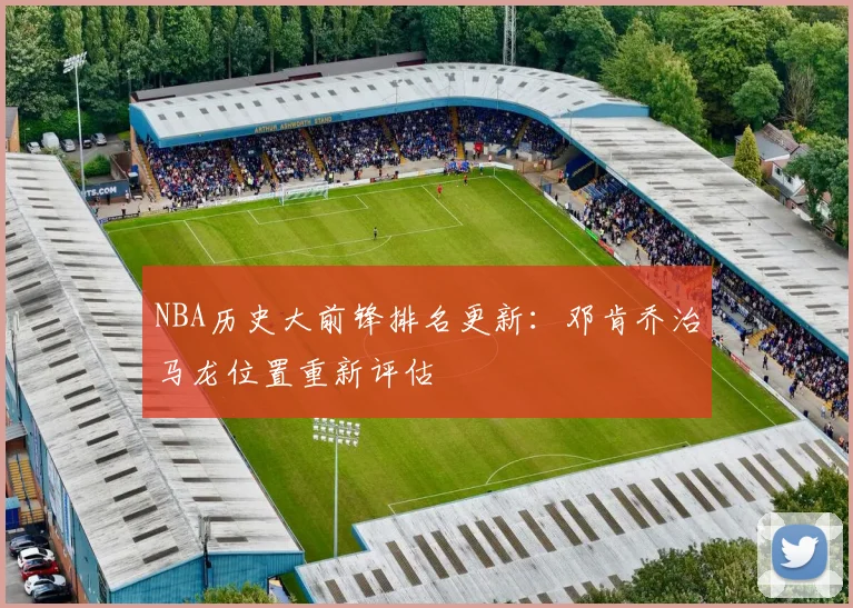 NBA历史大前锋排名更新：邓肯乔治马龙位置重新评估