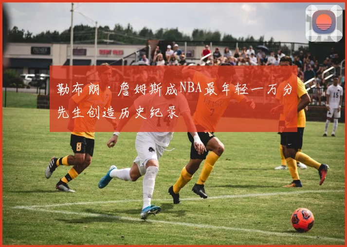 勒布朗·詹姆斯成NBA最年轻一万分先生创造历史纪录
