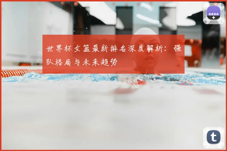 世界杯女篮最新排名深度解析:强队格局与未来趋势