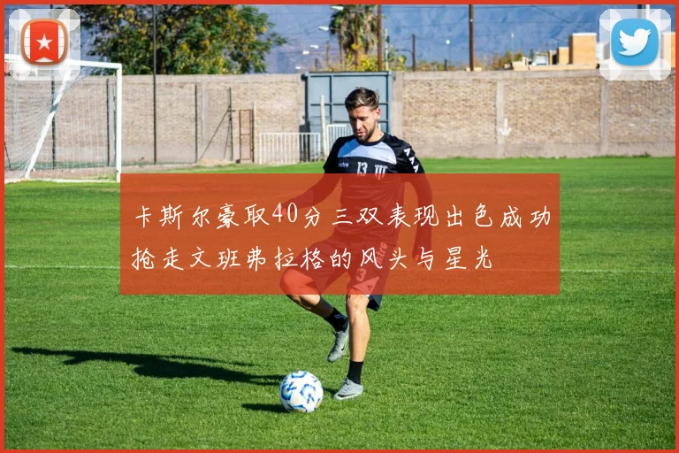 卡斯尔豪取40分三双表现出色成功抢走文班弗拉格的风头与星光