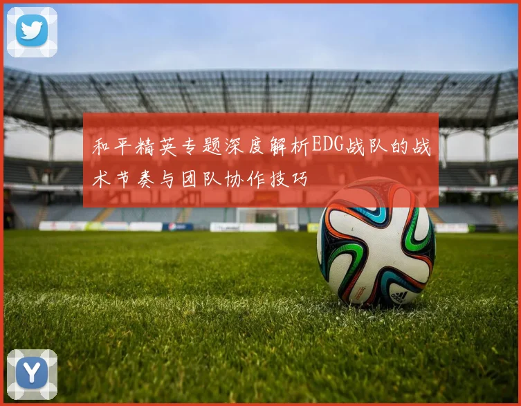 和平精英专题深度解析EDG战队的战术节奏与团队协作技巧